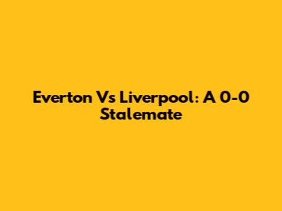Everton Vs Liverpool: A 0-0 Stalemate