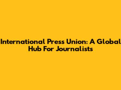 International Press Union: A Global Hub For Journalists