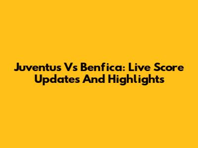 Juventus Vs Benfica: Live Score Updates And Highlights