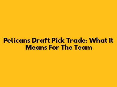 Pelicans Draft Pick Trade: What It Means For The Team