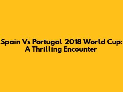 Spain Vs Portugal 2018 World Cup: A Thrilling Encounter
