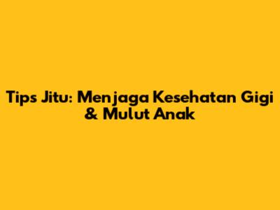 Tips Jitu: Menjaga Kesehatan Gigi & Mulut Anak