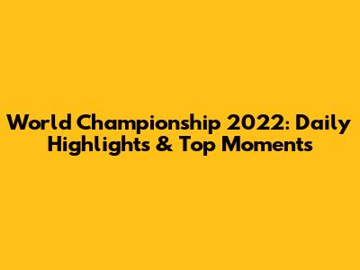 World Championship 2022: Daily Highlights & Top Moments